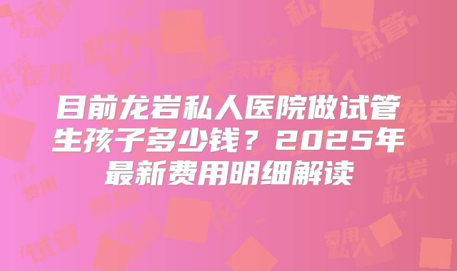目前龙岩私人医院做试管生孩子多少钱?2025年最新费用明细解读