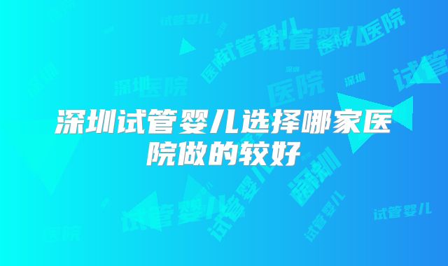 深圳试管婴儿选择哪家医院做的较好