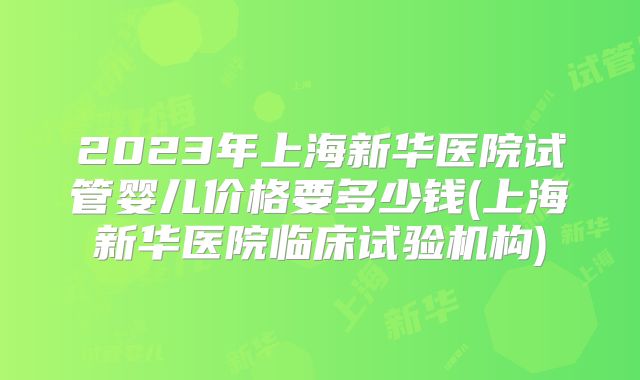 2023年上海新华医院试管婴儿价格要多少钱(上海新华医院临床试验机构)