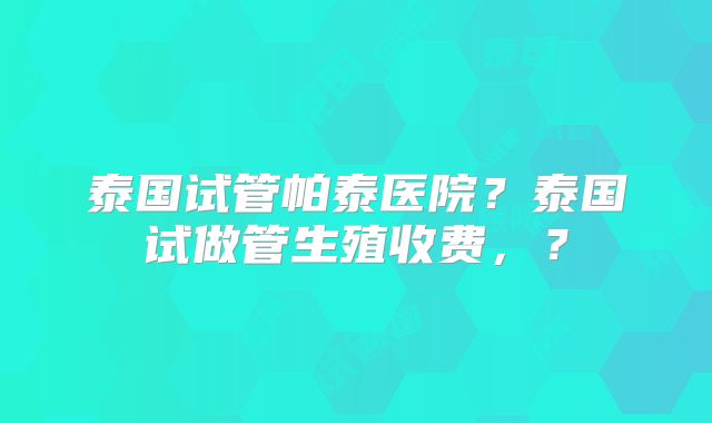 泰国试管帕泰医院？泰国试做管生殖收费，？