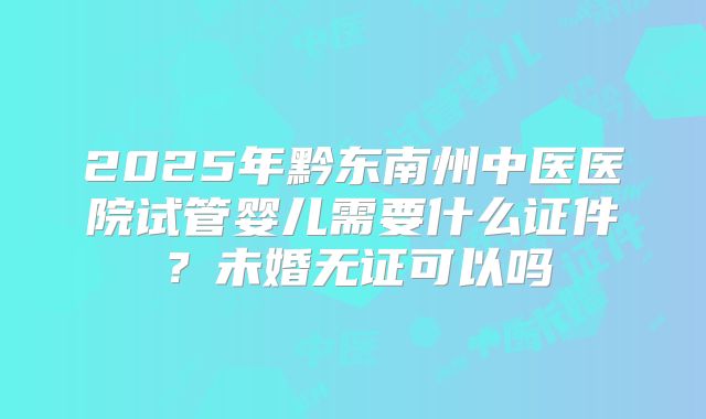 2025年黔东南州中医医院试管婴儿需要什么证件?未婚无证可以吗