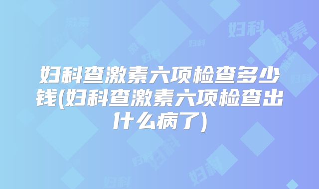 妇科查激素六项检查多少钱(妇科查激素六项检查出什么病了)