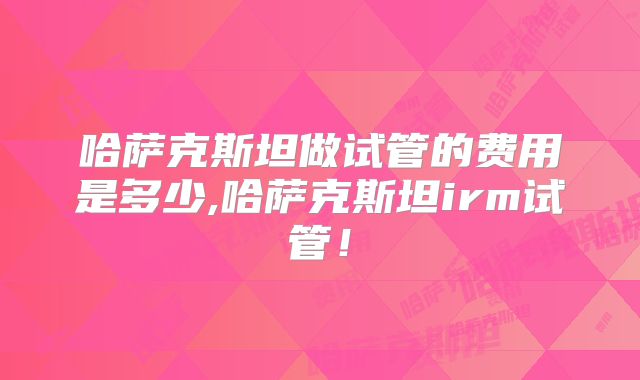 哈萨克斯坦做试管的费用是多少,哈萨克斯坦irm试管！