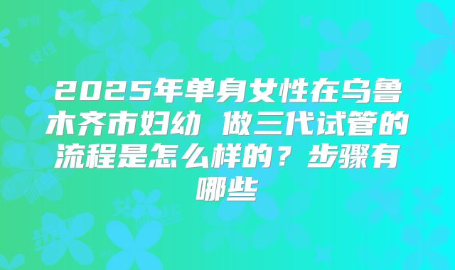 2025年单身女性在乌鲁木齐市妇幼 做三代试管的流程是怎么样的?步骤有哪些