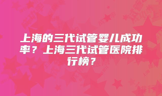 上海的三代试管婴儿成功率？上海三代试管医院排行榜？