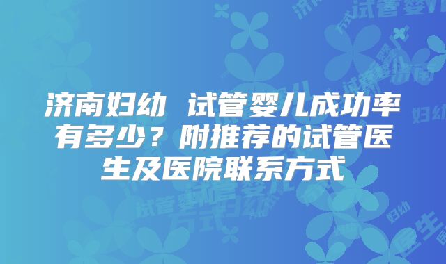 济南妇幼 试管婴儿成功率有多少?附推荐的试管医生及医院联系方式