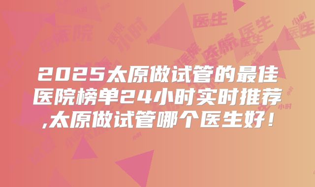 2025太原做试管的最佳医院榜单24小时实时推荐,太原做试管哪个医生好！