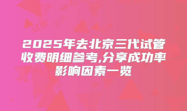 2025年去北京三代试管收费明细参考,分享成功率影响因素一览
