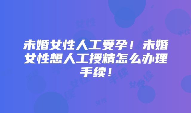 未婚女性人工受孕!未婚女性想人工授精怎么办理手续!