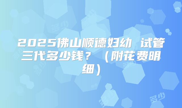 2025佛山顺德妇幼 试管三代多少钱?(附花费明细)