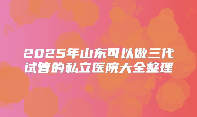 2025年山东可以做三代试管的私立医院大全整理