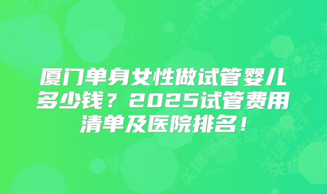 厦门单身女性做试管婴儿多少钱？2025试管费用清单及医院排名！
