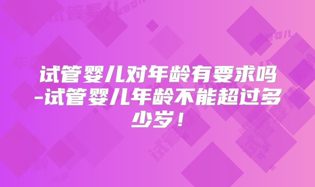 试管婴儿对年龄有要求吗-试管婴儿年龄不能超过多少岁！