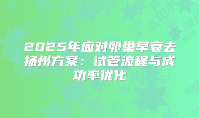 2025年应对卵巢早衰去扬州方案:试管流程与成功率优化