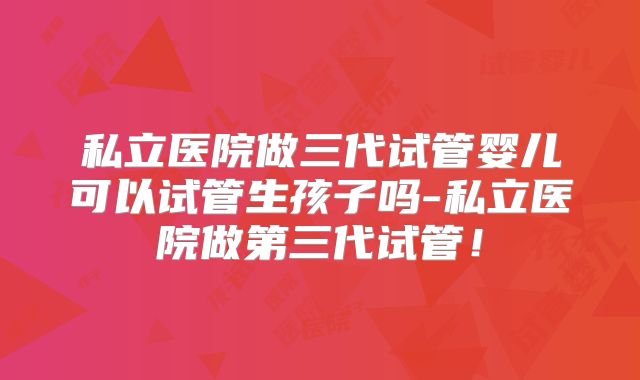 私立医院做三代试管婴儿可以试管生孩子吗-私立医院做第三代试管！