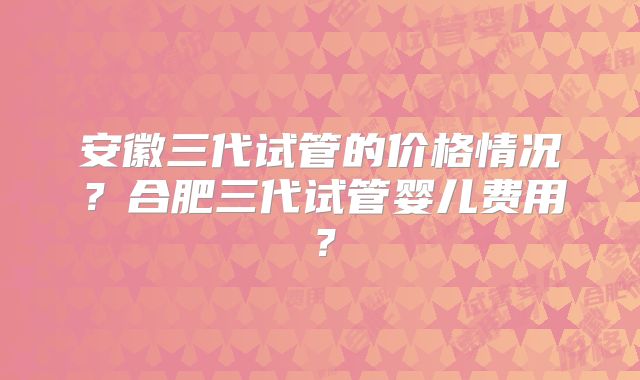 安徽三代试管的价格情况？合肥三代试管婴儿费用？