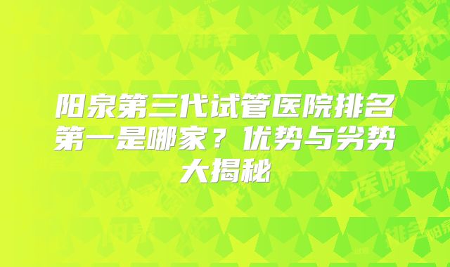 阳泉第三代试管医院排名第一是哪家？优势与劣势大揭秘