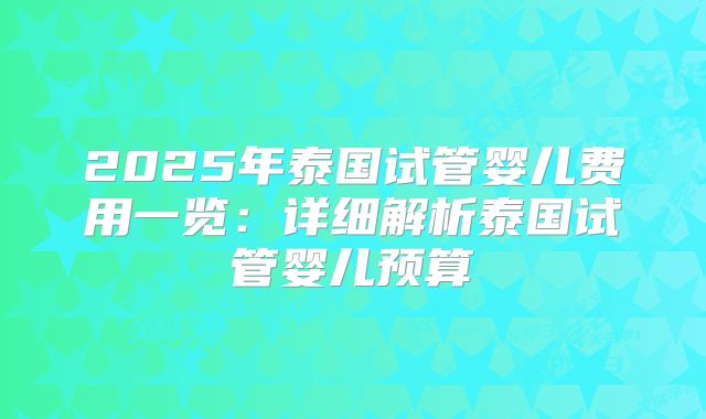 2025年泰国试管婴儿费用一览:详细解析泰国试管婴儿预算