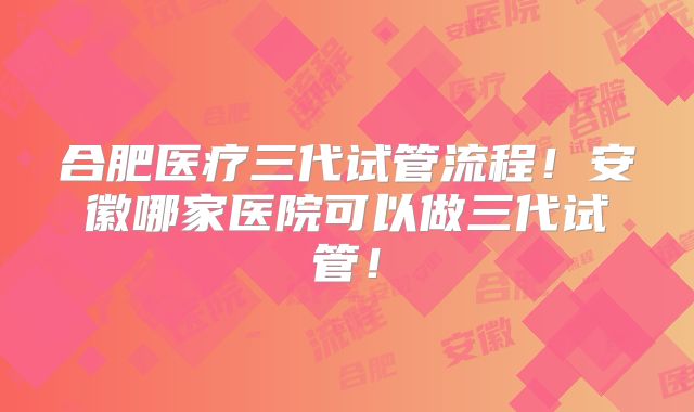 合肥医疗三代试管流程！安徽哪家医院可以做三代试管！