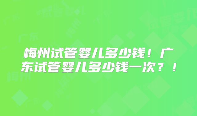 梅州试管婴儿多少钱！广东试管婴儿多少钱一次？！