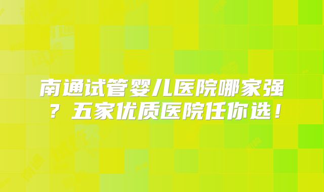 南通试管婴儿医院哪家强?五家优质医院任你选!