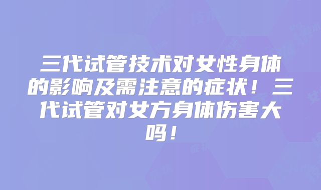 三代试管技术对女性身体的影响及需注意的症状!三代试管对女方身体伤害大吗!