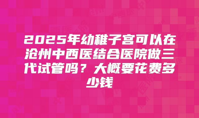 2025年幼稚子宫可以在沧州中西医结合医院做三代试管吗？大概要花费多少钱