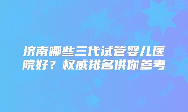 济南哪些三代试管婴儿医院好？权威排名供你参考