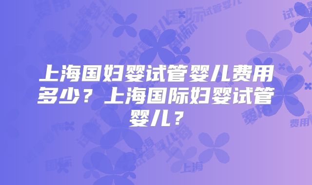 上海国妇婴试管婴儿费用多少?上海国际妇婴试管婴儿?