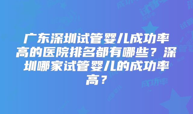 广东深圳试管婴儿成功率高的医院排名都有哪些？深圳哪家试管婴儿的成功率高？