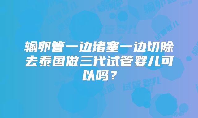 输卵管一边堵塞一边切除去泰国做三代试管婴儿可以吗?