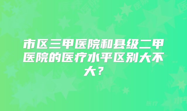 市区三甲医院和县级二甲医院的医疗水平区别大不大？