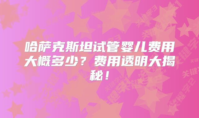 哈萨克斯坦试管婴儿费用大概多少?费用透明大揭秘!