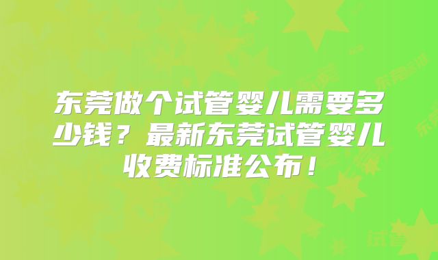 东莞做个试管婴儿需要多少钱?最新东莞试管婴儿收费标准公布!