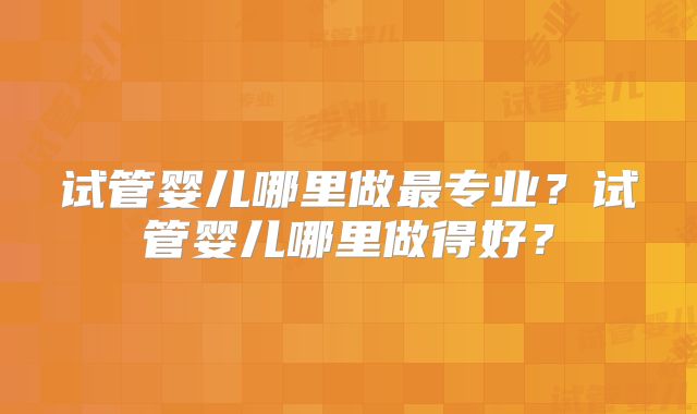 试管婴儿哪里做最专业?试管婴儿哪里做得好?
