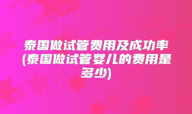 泰国做试管费用及成功率(泰国做试管婴儿的费用是多少)
