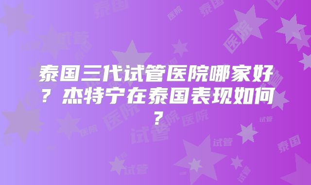 泰国三代试管医院哪家好?杰特宁在泰国表现如何?