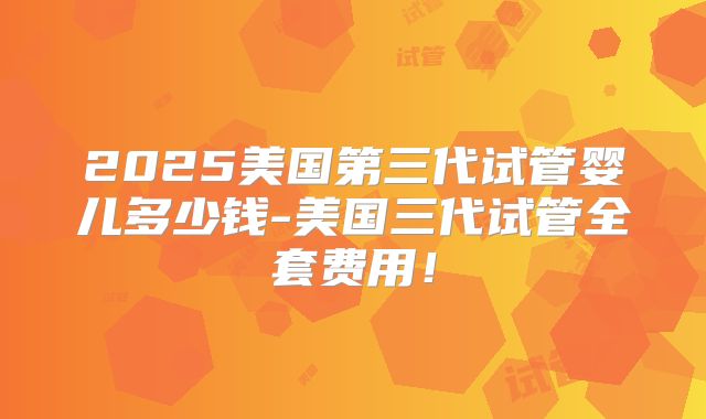 2025美国第三代试管婴儿多少钱-美国三代试管全套费用！