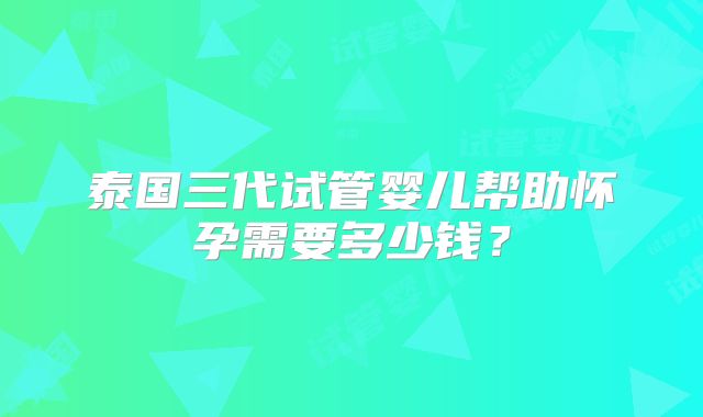 泰国三代试管婴儿帮助怀孕需要多少钱?
