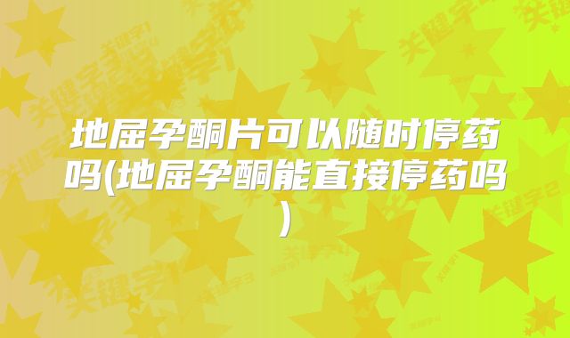 地屈孕酮片可以随时停药吗(地屈孕酮能直接停药吗)
