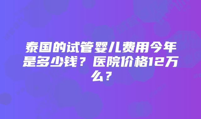 泰国的试管婴儿费用今年是多少钱?医院价格12万么?