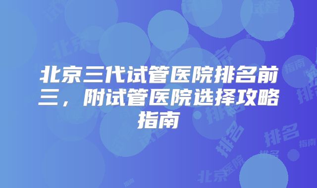 北京三代试管医院排名前三,附试管医院选择攻略指南