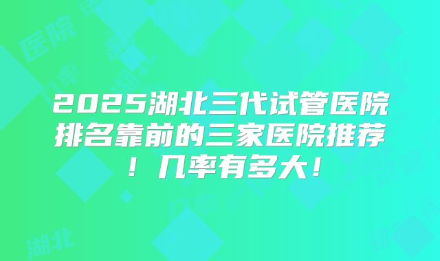 2025湖北三代试管医院排名靠前的三家医院推荐!几率有多大!