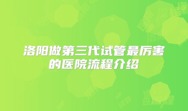洛阳做第三代试管最厉害的医院流程介绍