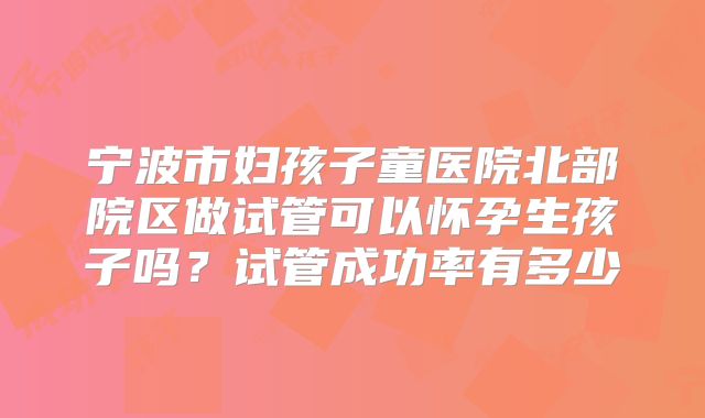 宁波市妇孩子童医院北部院区做试管可以怀孕生孩子吗？试管成功率有多少
