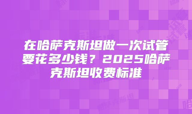 在哈萨克斯坦做一次试管要花多少钱?2025哈萨克斯坦收费标准