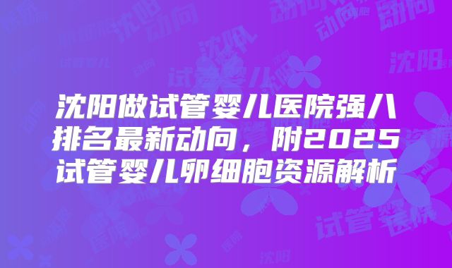 沈阳做试管婴儿医院强八排名最新动向，附2025试管婴儿卵细胞资源解析