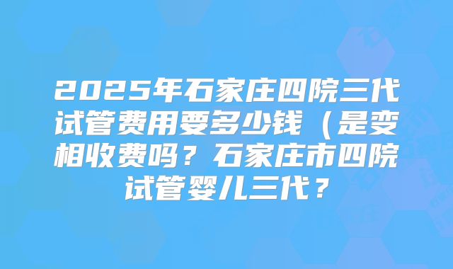 2025年石家庄四院三代试管费用要多少钱（是变相收费吗？石家庄市四院试管婴儿三代？