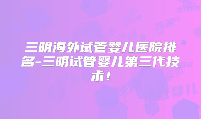 三明海外试管婴儿医院排名-三明试管婴儿第三代技术！