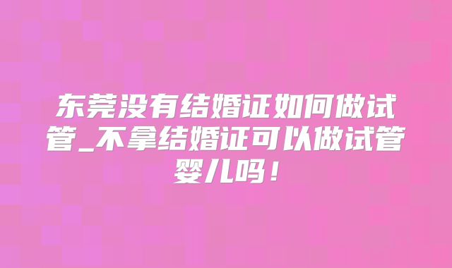 东莞没有结婚证如何做试管_不拿结婚证可以做试管婴儿吗!